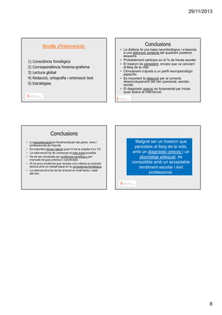 29/11/2013

Nivells d’intervenció:
1)
2)
3)
4)
5)

Consciència fonològica
Correspondència fonema-grafema
Lectura global
Redacció, ortografia i entonació text
Estratègies

Conclusions
• La dislèxia té una base neurobiològica i s’associa
a una disfunció cerebral del quadrant posterior
esquerre
• Probablement participa en el % de fracàs escolar
• El trastorn és persistent, encara que va canviant
al llarg de la vida
• Clínicament s’ajusta a un perfil neuropsicològic
específic
• És important la detecció per al correcte
desenvolupament del nen (personal, escolar,
social)
• El diagnòstic precoç és fonamental per iniciar
quan abans la intervenció

Conclusions
• La psicoeducació és fonamental per als pares, nens i
professionals de l’escola
• Es important donar l’alerta quan hi ha la sospita d’un TA
• La intervenció ha de començar el més aviat possible
• Ha de ser recolzada per evidència científica o per
manuals de guia pràctica i coordinada
• Hi ha prou evidència que recolza una milloria en precisió
lectora amb un treball basat en la consciència fonològica
• La intervenció s’ha de fer d’acord al nivell lector i edat
del nen

Malgrat ser un trastorn que
persisteix al llarg de la vida,
amb un diagnòstic precoç i un
abordatge adequat, és
compatible amb un acceptable
rendiment escolar i èxit
professional.

8

 