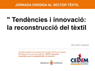 JORNADA DIRIGIDA AL SECTOR TÈXTIL



" Tendències i innovació:
la reconstrucció del tèxtil

                                                                     Per José A. Guerrero


   Jornada dirigida a les empreses del sector tèxtil de la comarca
   del Bages en el marc del projecte: “ACTE una xarxa
   innovadora per la competitivitat i la inserció”.
 