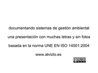 documentando sistemas de gestión ambiental

una presentación con muchas letras y sin fotos

basada en la norma UNE EN ISO 14001:2004

               www.alvizlo.es
 