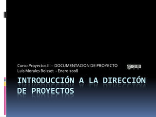 Curso Proyectos III – DOCUMENTACION DE PROYECTO
Luis Morales Boisset - Enero 2008

INTRODUCCIÓN A LA DIRECCIÓN
DE PROYECTOS