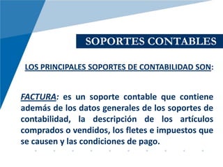 SOPORTES CONTABLES

 LOS PRINCIPALES SOPORTES DE CONTABILIDAD SON:


FACTURA: es un soporte contable que contiene
además de los datos generales de los soportes de
contabilidad, la descripción de los artículos
comprados o vendidos, los fletes e impuestos que
se causen y las condiciones de pago.
 