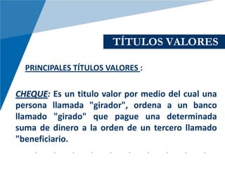 TÍTULOS VALORES

  PRINCIPALES TÍTULOS VALORES :

CHEQUE: Es un titulo valor por medio del cual una
persona llamada "girador", ordena a un banco
llamado "girado" que pague una determinada
suma de dinero a la orden de un tercero llamado
"beneficiario.
 