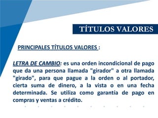 TÍTULOS VALORES

 PRINCIPALES TÍTULOS VALORES :

LETRA DE CAMBIO: es una orden incondicional de pago
que da una persona llamada "girador" a otra llamada
"girado", para que pague a la orden o al portador,
cierta suma de dinero, a la vista o en una fecha
determinada. Se utiliza como garantía de pago en
compras y ventas a crédito.
 