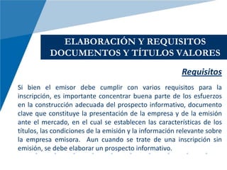 ELABORACIÓN Y REQUISITOS
           DOCUMENTOS Y TÍTULOS VALORES
                                                         Requisitos
Si bien el emisor debe cumplir con varios requisitos para la
inscripción, es importante concentrar buena parte de los esfuerzos
en la construcción adecuada del prospecto informativo, documento
clave que constituye la presentación de la empresa y de la emisión
ante el mercado, en el cual se establecen las características de los
títulos, las condiciones de la emisión y la información relevante sobre
la empresa emisora. Aun cuando se trate de una inscripción sin
emisión, se debe elaborar un prospecto informativo.
 
