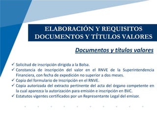 ELABORACIÓN Y REQUISITOS
            DOCUMENTOS Y TÍTULOS VALORES

                                 Documentos y títulos valores

 Solicitud de inscripción dirigida a la Bolsa.
 Constancia de inscripción del valor en el RNVE de la Superintendencia
  Financiera, con fecha de expedición no superior a dos meses.
 Copia del formulario de Inscripción en el RNVE.
 Copia autorizada del extracto pertinente del acta del órgano competente en
  la cual aparezca la autorización para emisión e inscripción en BVC.
 Estatutos vigentes certificados por un Representante Legal del emisor.
 