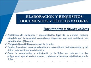 ELABORACIÓN Y REQUISITOS
              DOCUMENTOS Y TÍTULOS VALORES

                                    Documentos y títulos valores
 Certificado de existencia y representación legal de la entidad emisora
  expedido por la autoridad competente respectiva, con una antelación no
  superior a tres (3) meses.
 Código de Buen Gobierno en caso de tenerlo.
 Estados financieros correspondientes a los dos últimos períodos anuales y del
  último informe financiero trimestral.
 Carta de compromiso y autorización a la Bolsa, en relación con las
  obligaciones que el emisor asume, conforme al formato establecido por la
  Bolsa.
 