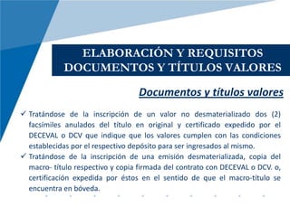 ELABORACIÓN Y REQUISITOS
            DOCUMENTOS Y TÍTULOS VALORES

                                   Documentos y títulos valores
 Tratándose de la inscripción de un valor no desmaterializado dos (2)
  facsímiles anulados del título en original y certificado expedido por el
  DECEVAL o DCV que indique que los valores cumplen con las condiciones
  establecidas por el respectivo depósito para ser ingresados al mismo.
 Tratándose de la inscripción de una emisión desmaterializada, copia del
  macro- título respectivo y copia firmada del contrato con DECEVAL o DCV. o,
  certificación expedida por éstos en el sentido de que el macro-título se
  encuentra en bóveda.
 