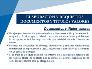 ELABORACIÓN Y REQUISITOS
             DOCUMENTOS Y TÍTULOS VALORES
                                     Documentos y títulos valores
 Un ejemplar impreso del prospecto de emisión y colocación y dos en medio
  magnético. En el prospecto deberá constar de manera expresa y visible que
  la inscripción en la Bolsa no garantiza la bondad del título ni la solvencia del
  emisor.
 Formato de vinculación de clientes, proveedores y emisores debidamente
  firmado por el Representante Legal, adjuntando autorización para consulta
  en las centrales de riesgo.
 Si se trata de un título de renta fija, informe de la calificación obtenida por
  los valores objeto de la oferta que contenga las razones expuestas por la
  sociedad calificadora para su otorgamiento.
 