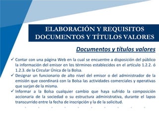 ELABORACIÓN Y REQUISITOS
             DOCUMENTOS Y TÍTULOS VALORES
                                    Documentos y títulos valores
 Contar con una página Web en la cual se encuentre a disposición del público
  la información del emisor en los términos establecidos en el artículo 1.2.2. ó
  1.2.3. de la Circular Única de la Bolsa.
 Designar un funcionario de alto nivel del emisor o del administrador de la
  emisión que coordinará con la Bolsa las actividades comerciales y operativas
  que surjan de la misma.
 Informar a la Bolsa cualquier cambio que haya sufrido la composición
  accionaria de la sociedad o su estructura administrativa, durante el lapso
  transcurrido entre la fecha de inscripción y la de la solicitud.
 