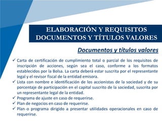 ELABORACIÓN Y REQUISITOS
             DOCUMENTOS Y TÍTULOS VALORES
                                    Documentos y títulos valores
 Carta de certificación de cumplimiento total o parcial de los requisitos de
  inscripción de acciones, según sea el caso, conforme a los formatos
  establecidos por la Bolsa. La carta deberá estar suscrita por el representante
  legal y el revisor fiscal de la entidad emisora.
 Lista con nombre e identificación de los accionistas de la sociedad y de su
  porcentaje de participación en el capital suscrito de la sociedad, suscrita por
  un representante legal de la entidad.
 Programa de ajuste en caso de requerirse.
 Plan de negocios en caso de requerirse.
 Plan o programa dirigido a presentar utilidades operacionales en caso de
  requerirse.
 