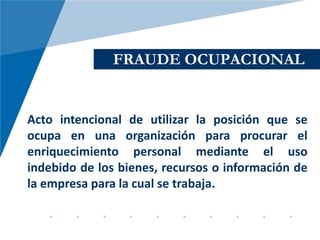 FRAUDE OCUPACIONAL


Acto intencional de utilizar la posición que se
ocupa en una organización para procurar el
enriquecimiento personal mediante el uso
indebido de los bienes, recursos o información de
la empresa para la cual se trabaja.
 