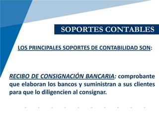 SOPORTES CONTABLES

   LOS PRINCIPALES SOPORTES DE CONTABILIDAD SON:



RECIBO DE CONSIGNACIÓN BANCARIA: comprobante
que elaboran los bancos y suministran a sus clientes
para que lo diligencien al consignar.
 