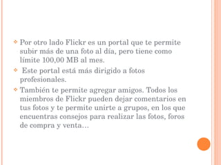 Por otro lado Flickr es un portal que te permite subir más de una foto al día, pero tiene como límite 100,00 MB al mes. Este portal está más dirigido a fotos profesionales.  También te permite agregar amigos. Todos los miembros de Flickr pueden dejar comentarios en tus fotos y te permite unirte a grupos, en los que encuentras consejos para realizar las fotos, foros de compra y venta…  