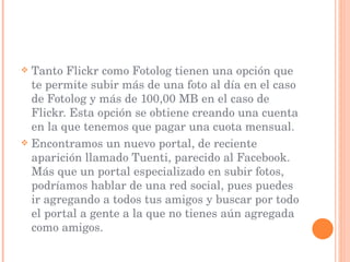 Tanto Flickr como Fotolog tienen una opción que te permite subir más de una foto al día en el caso de Fotolog y más de 100,00 MB en el caso de Flickr. Esta opción se obtiene creando una cuenta en la que tenemos que pagar una cuota mensual. Encontramos un nuevo portal, de reciente aparición llamado Tuenti, parecido al Facebook. Más que un portal especializado en subir fotos, podríamos hablar de una red social, pues puedes ir agregando a todos tus amigos y buscar por todo el portal a gente a la que no tienes aún agregada como amigos. 