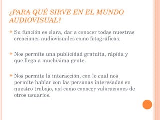 ¿PARA QUÉ SIRVE EN EL MUNDO AUDIOVISUAL? Su función es clara, dar a conocer todas nuestras creaciones audiovisuales como fotográficas. Nos permite una publicidad gratuita, rápida y que llega a muchísima gente. Nos permite la interacción, con lo cual nos permite hablar con las personas interesadas en nuestro trabajo, así como conocer valoraciones de otros usuarios. 