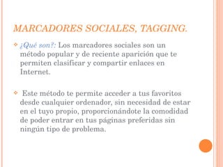MARCADORES SOCIALES, TAGGING. ¿Qué son?:   Los marcadores sociales son un método popular y de reciente aparición que te permiten clasificar y compartir enlaces en Internet. Este método te permite acceder a tus favoritos desde cualquier ordenador, sin necesidad de estar en el tuyo propio, proporcionándote la comodidad de poder entrar en tus páginas preferidas sin ningún tipo de problema. 
