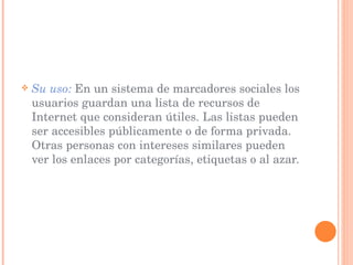 Su uso:   En un sistema de marcadores sociales los usuarios guardan una lista de recursos de Internet que consideran útiles. Las listas pueden ser accesibles públicamente o de forma privada. Otras personas con intereses similares pueden ver los enlaces por categorías, etiquetas o al azar. 