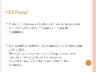 VENTAJAS  Toda la inclusión y clasificación de recursos está realizada por seres humanos en lugar de máquinas. Los usuarios marcan los recursos que encuentran más útiles.  De esta forma se crea un ranking de recursos basado en el criterio de los usuarios.  Es una forma de medir la utilidad de los recursos.  