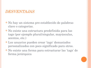 DESVENTAJAS No hay un sistema pre-establecido de palabras clave o categorías. No existe una estructura predefinida para las tags (por ejemplo plural/singular, mayúsculas, acentos, etc.) Los usuarios pueden crear 'tags' demasiados personalizados con poco significado para otros. No existe una forma para estructurar las 'tags' de forma jerárquica 