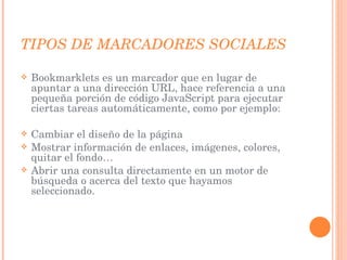 TIPOS DE MARCADORES SOCIALES Bookmarklets es un marcador que en lugar de apuntar a una dirección URL, hace referencia a una pequeña porción de código JavaScript para ejecutar ciertas tareas automáticamente, como por ejemplo: Cambiar el diseño de la página Mostrar información de enlaces, imágenes, colores, quitar el fondo… Abrir una consulta directamente en un motor de búsqueda o acerca del texto que hayamos seleccionado. 