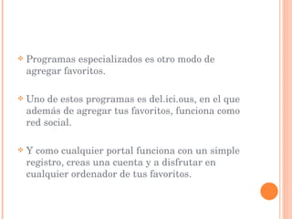Programas especializados es otro modo de agregar favoritos. Uno de estos programas es del.ici.ous, en el que además de agregar tus favoritos, funciona como red social. Y como cualquier portal funciona con un simple registro, creas una cuenta y a disfrutar en cualquier ordenador de tus favoritos. 