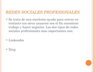 REDES SOCIALES PROFESIONALES Se trata de una excelente ayuda para entrar en contacto con otros usuarios con el fin encontrar trabajo y hacer negocios. Los dos tipos de redes sociales profesionales mas importantes son: Linkendin Xing 
