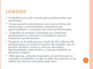 LINKEDIN Linkedin es la red virtual para profesionales por excelencia. Como usuario encontrarás una nueva forma de interactuar e intercambiar conocimientos, oportunidades y consejos con otros profesionales. Linkedin te permite trasladar tus contactos profesionales a Internet y establecer nuevas relaciones profesionales.  También te brinda acceso a más de 25 millones de profesionales en todos los países del mundo, que te pueden facilitar acceso a nuevos mercados, oportunidades comerciales, y quizás también tu próximo empleo. Sólo piensa, cada dos segundos un profesional se suscribe a LinkedIn, lo que te abre las puertas a un millón de nuevos contactos cada mes. 
