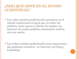 ¿PARA QUE SIRVE EN EL MUNDO AUDIOVISUAL? Las redes sociales profesionales permiten en el mundo audiovisual al igual que en todos los ámbitos, tener acceso a ofertas de empleo vía Internet las cuales podrían encontrarse ocultas sin este medio. Las redes sociales profesionales mas importantes que podemos encontrar  en Internet son Xing y Linkeding.  