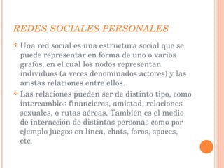REDES SOCIALES PERSONALES  Una red social es una estructura social que se puede representar en forma de uno o varios grafos, en el cual los nodos representan individuos (a veces denominados actores) y las aristas relaciones entre ellos. Las relaciones pueden ser de distinto tipo, como intercambios financieros, amistad, relaciones sexuales, o rutas aéreas. También es el medio de interacción de distintas personas como por ejemplo juegos en línea, chats, foros, spaces, etc . 