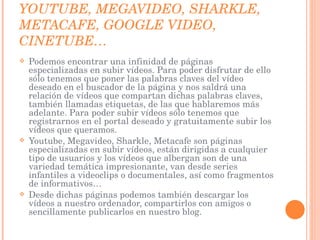 YOUTUBE, MEGAVIDEO, SHARKLE, METACAFE, GOOGLE VIDEO, CINETUBE… Podemos encontrar una infinidad de páginas especializadas en subir vídeos. Para poder disfrutar de ello sólo tenemos que poner las palabras claves del vídeo deseado en el buscador de la página y nos saldrá una relación de vídeos que compartan dichas palabras claves, también llamadas etiquetas, de las que hablaremos más adelante. Para poder subir vídeos sólo tenemos que registrarnos en el portal deseado y gratuitamente subir los vídeos que queramos.  Youtube, Megavideo, Sharkle, Metacafe son páginas especializadas en subir vídeos, están dirigidas a cualquier tipo de usuarios y los vídeos que albergan son de una variedad temática impresionante, van desde series infantiles a videoclips o documentales, así como fragmentos de informativos…  Desde dichas páginas podemos también descargar los vídeos a nuestro ordenador, compartirlos con amigos o sencillamente publicarlos en nuestro blog. 