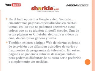 En el lado opuesto a Google video, Youtube… encontramos páginas especializadas en ciertos temas, en las que no podemos encontrar otros vídeos que no se ajusten al perfil creado. Una de estas páginas es Cinetube, dedicada a vídeos de cine, de cualquier género y fecha.  También existen páginas Web de ciertas cadenas de televisión que difunden episodios de series o fragmentos de programas de televisión. En estas páginas no podemos subir ni descargas videos, pero podemos disfrutar de nuestra serie preferida o simplemente ver noticias.  