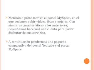 Mención a parte merece el portal MySpace, en el que podemos subir videos, fotos y música. Con similares características a los anteriores, necesitamos hacernos una cuenta para poder disfrutar de sus servicios.  A continuación pondremos una pequeña comparativa del portal Youtube y el portal MySpace. 
