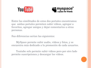 Entre las similitudes de estos dos portales encontramos que  ambos portales permiten subir vídeos, agregar a favoritos, agregar amigos y dejar comentarios a otras personas. Sus diferencias serían las siguientes: MySpace permite subir audio, vídeos y fotos, y se encuentra más dedicado a la promoción de cada usuarios. Youtube solo permite subir vídeos pero por otro lado permite suscripciones y descargar los vídeos.  