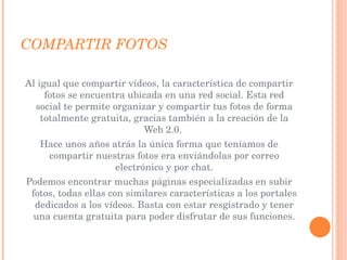 COMPARTIR FOTOS Al igual que compartir vídeos, la característica de compartir fotos se encuentra ubicada en una red social. Esta red social te permite organizar y compartir tus fotos de forma totalmente gratuita, gracias también a la creación de la Web 2.0.  Hace unos años atrás la única forma que teníamos de compartir nuestras fotos era enviándolas por correo electrónico y por chat. Podemos encontrar muchas páginas especializadas en subir fotos, todas ellas con similares características a los portales dedicados a los vídeos. Basta con estar resgistrado y tener una cuenta gratuita para poder disfrutar de sus funciones. 