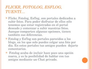FLICKR, FOTOLOG, ESFLOG, TUENTI… Flickr, Fotolog, Esflog, son portales dedicados a subir fotos. Para poder disfrutar de ellos sólo tenemos que estar registrados en el portal deseado y comenzar a subir nuestras fotos. Aunque comparten algunas opciones, tienen también sus diferencias. Fotolog y Esflog son portales parecidos a los blogs, en los que solo puedes colgar una foto por día. En estos portales tus amigos pueden  dejarte comentarios. Fotolog acaba de incluir hace poco una opción nueva, y es la posibilidad de hablar con tus amigos mediante un Chat privado.  
