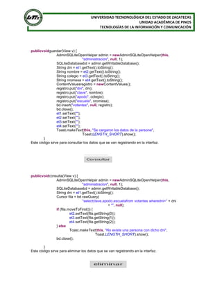 UNIVERSIDAD TECNONOLÓGICA DEL ESTADO DE ZACATECAS
UNIDAD ACADÉMICA DE PINOS
TECNOLOGÍAS DE LA INFORMACIÓN Y COMUNICACIÓN
publicvoidguardar(View v) {
AdminSQLiteOpenHelper admin = newAdminSQLiteOpenHelper(this,
"administracion", null, 1);
SQLiteDatabasebd = admin.getWritableDatabase();
String dni = et1.getText().toString();
String nombre = et2.getText().toString();
String colegio = et3.getText().toString();
String nromesa = et4.getText().toString();
ContentValuesregistro = newContentValues();
registro.put("dni", dni);
registro.put("clave", nombre);
registro.put("apodo", colegio);
registro.put("escuela", nromesa);
bd.insert("votantes", null, registro);
bd.close();
et1.setText("");
et2.setText("");
et3.setText("");
et4.setText("");
Toast.makeText(this, "Se cargaron los datos de la persona",
Toast.LENGTH_SHORT).show();
}
Este código sirve para consultar los datos que se van registrando en la interfaz.
publicvoidconsulta(View v) {
AdminSQLiteOpenHelper admin = newAdminSQLiteOpenHelper(this,
"administracion", null, 1);
SQLiteDatabasebd = admin.getWritableDatabase();
String dni = et1.getText().toString();
Cursor fila = bd.rawQuery(
"selectclave,apodo,escuelafrom votantes wheredni=" + dni
+ "", null);
if (fila.moveToFirst()) {
et2.setText(fila.getString(0));
et3.setText(fila.getString(1));
et4.setText(fila.getString(2));
} else
Toast.makeText(this, "No existe una persona con dicho dni",
Toast.LENGTH_SHORT).show();
bd.close();
}
Este código sirve para eliminar los datos que se van registrando en la interfaz.
 