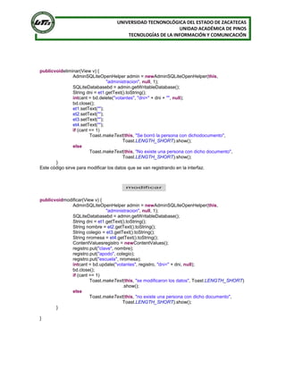 UNIVERSIDAD TECNONOLÓGICA DEL ESTADO DE ZACATECAS
UNIDAD ACADÉMICA DE PINOS
TECNOLOGÍAS DE LA INFORMACIÓN Y COMUNICACIÓN
publicvoideliminar(View v) {
AdminSQLiteOpenHelper admin = newAdminSQLiteOpenHelper(this,
"administracion", null, 1);
SQLiteDatabasebd = admin.getWritableDatabase();
String dni = et1.getText().toString();
intcant = bd.delete("votantes", "dni=" + dni + "", null);
bd.close();
et1.setText("");
et2.setText("");
et3.setText("");
et4.setText("");
if (cant == 1)
Toast.makeText(this, "Se borró la persona con dichodocumento",
Toast.LENGTH_SHORT).show();
else
Toast.makeText(this, "No existe una persona con dicho documento",
Toast.LENGTH_SHORT).show();
}
Este código sirve para modificar los datos que se van registrando en la interfaz.
publicvoidmodificar(View v) {
AdminSQLiteOpenHelper admin = newAdminSQLiteOpenHelper(this,
"administracion", null, 1);
SQLiteDatabasebd = admin.getWritableDatabase();
String dni = et1.getText().toString();
String nombre = et2.getText().toString();
String colegio = et3.getText().toString();
String nromesa = et4.getText().toString();
ContentValuesregistro = newContentValues();
registro.put("clave", nombre);
registro.put("apodo", colegio);
registro.put("escuela", nromesa);
intcant = bd.update("votantes", registro, "dni=" + dni, null);
bd.close();
if (cant == 1)
Toast.makeText(this, "se modificaron los datos", Toast.LENGTH_SHORT)
.show();
else
Toast.makeText(this, "no existe una persona con dicho documento",
Toast.LENGTH_SHORT).show();
}
}
 