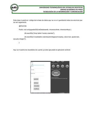 UNIVERSIDAD TECNONOLÓGICA DEL ESTADO DE ZACATECAS
UNIDAD ACADÉMICA DE PINOS
TECNOLOGÍAS DE LA INFORMACIÓN Y COMUNICACIÓN
Esta clase muestra el código de la base de datos aquí se va a ir guardando todos los alumnos que
se van registrando.
@Override
Public void onUpgrade(SQLiteDatabasedb, intversionAnte, intversionNue) {
db.execSQL("drop table if exists votantes");
db.execSQL("createtable votantes(dniintegerprimarykey, clave text, apodo text,
escuela integer)");
}
Aquí se muestra los resultados de cuando ya esta ejecutada la aplicación android.
 