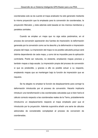 Desarrollo de un Sistema Inteligente GPS-Raster para una PDA
coordenadas solo se da cuando el mapa analizado ha sido generado mediante
la misma proyección que la empleada para la conversión de coordenadas, la
proyección Mercator, y ésta además está basada en los mismos meridianos y
paralelos centrales.
Cuando se emplee un mapa que no siga estos parámetros, en el
proceso de conversión aparecerán dos fuentes de imprecisión; la deformación
generada por la conversión como se ha descrito y la deformación e imprecisión
propias del mapa. La imprecisión del mapa no es posible calcularla porque será
distinta dependiendo de cada mapa, y como tal es imposible para la aplicación
controlarla. Podrá ser reducida, no obstante, empleando mapas precisos y
también mapas a baja escala. La imprecisión propia del proceso de conversión
si que es predecible, y gracias a ello es posible actuar a su respecto,
empleando mapas que se mantengan bajo la función de imprecisión que se
requiera.
Se ha elegido no emplear la función de desplazamiento para corregir la
deformación introducida por el proceso de conversión. Hacerlo implicaría
introducir una transformación a las coordenadas calculadas que si bien haría el
cálculo correcto respecto a las coordenadas reales de la Tierra, probablemente
introduciría un desplazamiento respecto al mapa empleado peor que el
introducido por la proyección. Además supondría añadir una serie de cálculos
adicionales de considerable complejidad al proceso de conversión de
coordenadas.
111
 