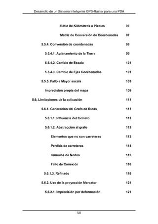 Desarrollo de un Sistema Inteligente GPS-Raster para una PDA
Ratio de Kilómetros a Píxeles 97
Matriz de Conversión de Coordenadas 97
5.5.4. Conversión de coordenadas 99
5.5.4.1. Aplanamiento de la Tierra 99
5.5.4.2. Cambio de Escala 101
5.5.4.3. Cambio de Ejes Coordenados 101
5.5.5. Fallo a Mayor escala 103
Imprecisión propia del mapa 109
5.6. Limitaciones de la aplicación 111
5.6.1. Generación del Grafo de Rutas 111
5.6.1.1. Influencia del formato 111
5.6.1.2. Abstracción al grafo 113
Elementos que no son carreteras 113
Perdida de carreteras 114
Cúmulos de Nodos 115
Fallo de Conexión 116
5.6.1.3. Refinado 118
5.6.2. Uso de la proyección Mercator 121
5.6.2.1. Imprecisión por deformación 121
XII
 