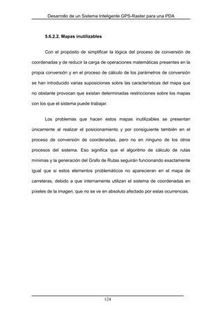 Desarrollo de un Sistema Inteligente GPS-Raster para una PDA
5.6.2.2. Mapas inutilizables
Con el propósito de simplificar la lógica del proceso de conversión de
coordenadas y de reducir la carga de operaciones matemáticas presentes en la
propia conversión y en el proceso de cálculo de los parámetros de conversión
se han introducido varias suposiciones sobre las características del mapa que
no obstante provocan que existan determinadas restricciones sobre los mapas
con los que el sistema puede trabajar.
Los problemas que hacen estos mapas inutilizables se presentan
únicamente al realizar el posicionamiento y por consiguiente también en el
proceso de conversión de coordenadas, pero no en ninguno de los otros
procesos del sistema. Eso significa que el algoritmo de cálculo de rutas
mínimas y la generación del Grafo de Rutas seguirán funcionando exactamente
igual que si estos elementos problemáticos no aparecieran en el mapa de
carreteras, debido a que internamente utilizan el sistema de coordenadas en
píxeles de la imagen, que no se ve en absoluto afectado por estas ocurrencias.
124
 