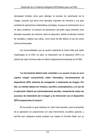 Desarrollo de un Sistema Inteligente GPS-Raster para una PDA
demasiado limitada como para albergar el proceso de vectorizado de la
imagen, proceso que tiene unos elevados requisitos de memoria y una gran
cantidad de operaciones matemáticas complejas. Aunque la vectorización en sí
no diera problema, el proceso de generación del grafo sigue teniendo unos
elevados requisitos de memoria, tanto en ejecución, debido al elevado número
de variables y objetos que utiliza, como fuera de ella debido al uso de varios
archivos temporales.
Las funcionalidades que al usuario realmente le hacen falta que estén
implantadas en la PDA, es decir, la interacción con el dispositivo GPS y el
cálculo de rutas mínimas están en efecto íntegramente localizadas en la PDA.
“La herramienta deberá estar orientada a un usuario al que no se le
supone ningún conocimiento sobre informática, funcionamiento de
dispositivos GPS, sistemas de navegación o tratamiento de imagen. Por
ello, su interfaz deberá ser intuitiva, sencilla y autoexplicativa, y el uso de
la aplicación deberá ser extremadamente sencillo, manteniendo todos los
procesos de tratamiento de la imagen y de interacción con el dispositivo
GPS transparentes al usuario.”
Se ha puesto un gran esfuerzo en cubrir este requisito, pues el propósito
de la aplicación es proporcionar con esta herramienta al público general, y
permitir que cualquiera pueda emplear sus mapas en formato ráster con su
148
 