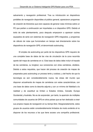 Desarrollo de un Sistema Inteligente GPS-Raster para una PDA
salvamento y navegación profesional. Tras su introducción en dispositivos
portátiles de navegación disponibles al público general, aparecieron programas
de creación de itinerarios que eran capaces de generar rutas mínimas sobre un
PC que podían a continuación ser importadas a un dispositivo GPS. Debido al
éxito de este planteamiento, poco después empezaron a aparecer coches
equipados de serie con sistemas de navegación GPS integrados, y programas
de cálculo de rutas que funcionaban en tiempo real directamente sobre los
dispositivos de navegación GPS, el denominado autorouting.
El empleo de autorouting por parte de los dispositivos GPS requiere de
una completa base de datos de las vías de circulación de la zona recorrida
aparte del mapa de carreteras en sí. Esta base de datos debe incluir el trazado
de las carreteras, su longitud, sus conexiones con otras carreteras, etcétera.
Debido a estos requisitos, que hacen del proceso de creación de mapas de
preparados para autorouting un proceso lento y costoso, y del hecho de que la
tecnología es aún considerablemente nueva, las áreas del mundo que
disponen actualmente de mapas de carreteras con estas características, con
una base de datos como la descrita adjunta y con un mínimo de fidelidad a la
realidad y de exactitud se limitan a Estados Unidos, Canadá, Europa
Occidental y Australia. No es de sorprender, por tanto, la aparición de múltiples
comunidades de usuarios de GPS en otros países que se han dedicado a crear
sus propios mapas de navegación en su tiempo libre. Desgraciadamente, estos
grupos de usuarios están considerablemente limitados de modo evidente al no
disponer de los recursos a los que tiene acceso una compañía profesional.
13
 