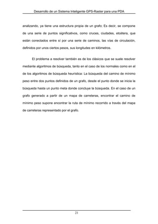 Desarrollo de un Sistema Inteligente GPS-Raster para una PDA
analizando, ya tiene una estructura propia de un grafo; Es decir, se compone
de una serie de puntos significativos, como cruces, ciudades, etcétera, que
están conectados entre sí por una serie de caminos, las vías de circulación,
definidos por unos ciertos pesos, sus longitudes en kilómetros.
El problema a resolver también es de los clásicos que se suele resolver
mediante algoritmos de búsqueda, tanto en el caso de los normales como en el
de los algoritmos de búsqueda heurística: La búsqueda del camino de mínimo
peso entre dos puntos definidos de un grafo, desde el punto donde se inicia la
búsqueda hasta un punto meta donde concluye la búsqueda. En el caso de un
grafo generado a partir de un mapa de carreteras, encontrar el camino de
mínimo peso supone encontrar la ruta de mínimo recorrido a través del mapa
de carreteras representado por el grafo.
21
 