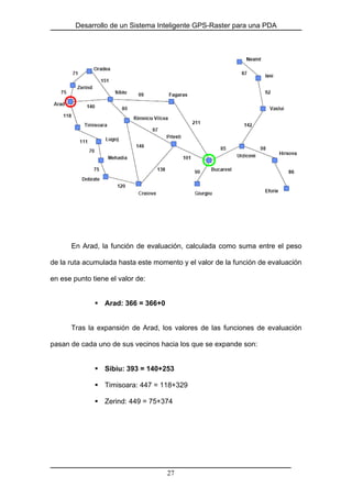 Desarrollo de un Sistema Inteligente GPS-Raster para una PDA
En Arad, la función de evaluación, calculada como suma entre el peso
de la ruta acumulada hasta este momento y el valor de la función de evaluación
en ese punto tiene el valor de:
Arad: 366 = 366+0
Tras la expansión de Arad, los valores de las funciones de evaluación
pasan de cada uno de sus vecinos hacia los que se expande son:
Sibiu: 393 = 140+253
Timisoara: 447 = 118+329
Zerind: 449 = 75+374
27
 