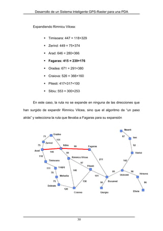 Desarrollo de un Sistema Inteligente GPS-Raster para una PDA
Expandiendo Rimnicu Vilcea:
Timisoara: 447 = 118+329
Zerind: 449 = 75+374
Arad: 646 = 280+366
Fagaras: 415 = 239+176
Oradea: 671 = 291+380
Craiova: 526 = 366+160
Pitesti: 417=317+100
Sibiu: 553 = 300+253
En este caso, la ruta no se expande en ninguna de las direcciones que
han surgido de expandir Rimnicu Vilcea, sino que el algoritmo da “un paso
atrás” y selecciona la ruta que llevaba a Fagaras para su expansión
30
 