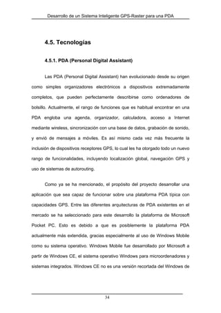 Desarrollo de un Sistema Inteligente GPS-Raster para una PDA
4.5. Tecnologías
4.5.1. PDA (Personal Digital Assistant)
Las PDA (Personal Digital Assistant) han evolucionado desde su origen
como simples organizadores electrónicos a dispositivos extremadamente
completos, que pueden perfectamente describirse como ordenadores de
bolsillo. Actualmente, el rango de funciones que es habitual encontrar en una
PDA engloba una agenda, organizador, calculadora, acceso a Internet
mediante wireless, sincronización con una base de datos, grabación de sonido,
y envió de mensajes a móviles. Es así mismo cada vez más frecuente la
inclusión de dispositivos receptores GPS, lo cual les ha otorgado todo un nuevo
rango de funcionalidades, incluyendo localización global, navegación GPS y
uso de sistemas de autorouting.
Como ya se ha mencionado, el propósito del proyecto desarrollar una
aplicación que sea capaz de funcionar sobre una plataforma PDA típica con
capacidades GPS. Entre las diferentes arquitecturas de PDA existentes en el
mercado se ha seleccionado para este desarrollo la plataforma de Microsoft
Pocket PC. Esto es debido a que es posiblemente la plataforma PDA
actualmente más extendida, gracias especialmente al uso de Windows Mobile
como su sistema operativo. Windows Mobile fue desarrollado por Microsoft a
partir de Windows CE, el sistema operativo Windows para microordenadores y
sistemas integrados. Windows CE no es una versión recortada del Windows de
34
 