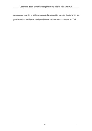 Desarrollo de un Sistema Inteligente GPS-Raster para una PDA
permanecer cuando el sistema cuando la aplicación no esta funcionando se
guardan en un archivo de configuración que también esta codificado en XML.
42
 