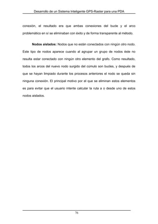 Desarrollo de un Sistema Inteligente GPS-Raster para una PDA
conexión, el resultado era que ambas conexiones del bucle y el arco
problemático en sí se eliminaban con éxito y de forma transparente al método.
Nodos aislados: Nodos que no están conectados con ningún otro nodo.
Este tipo de nodos aparece cuando al agrupar un grupo de nodos éste no
resulta estar conectado con ningún otro elemento del grafo. Como resultado,
todos los arcos del nuevo nodo surgido del cúmulo son bucles, y después de
que se hayan limpiado durante los procesos anteriores el nodo se queda sin
ninguna conexión. El principal motivo por el que se eliminan estos elementos
es para evitar que el usuario intente calcular la ruta a o desde uno de estos
nodos aislados.
76
 