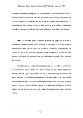 Desarrollo de un Sistema Inteligente GPS-Raster para una PDA
únicamente hace falta comparar sus coordenadas X. Por esto es por lo que la
distancia entre los nodos se compara en ambas direcciones por separado, en
lugar de calcular la distancia real en línea recta entre esos elementos. El
resultado que esto implica es que el área en torno a la cual un nodo puede
considera a otro como parte del mismo cúmulo es un cuadrado, no un círculo.
Radio de Centro: Este parámetro también es empleado durante el
proceso de aproximación de nodos. Cuando se considera si un nuevo nodo va
a ser añadido a un cúmulo de nodos, se calcula la distancia que lo separa del
centro del cúmulo. En este caso la distancia que se evalúa es la distancia real,
es decir, la longitud del segmento que se puede trazar entre el nodo y el centro
del cúmulo.
En el caso de que ninguno de los dos nodos se encuentre en un cúmulo,
la comprobación no se realiza, pues ellos mismos son los centros respectivos
de sus cúmulos y ya se encuentran de por sí separados por la distancia del
Radio de Nodo, cuyo valor será menor que la de este nodo. En el caso de que
ambos pertenezcan a cúmulos, sus respectivos centros se comparan. Esto es
debido a que se podría entender cada uno de ellos esta añadiendo un único
nodo a su cúmulo; el que surge de realizar la aproximación sobre el nodo
vecino.
78
 